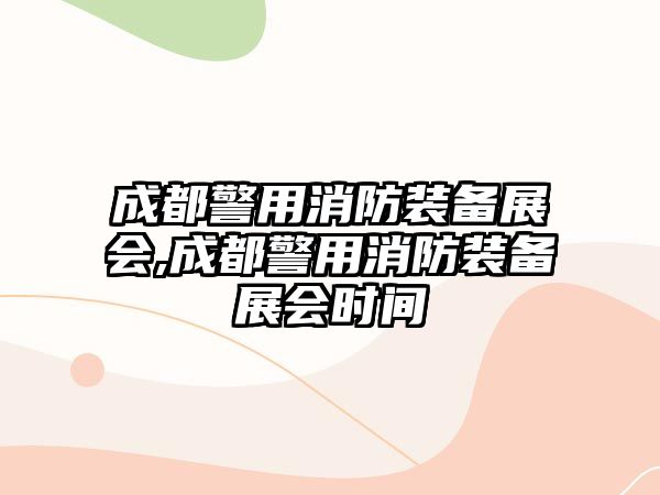 成都警用消防裝備展會,成都警用消防裝備展會時間