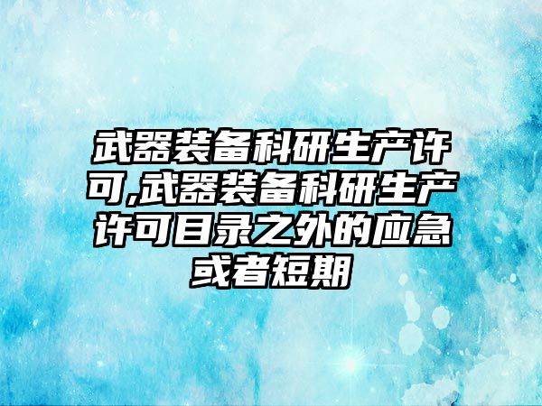 武器裝備科研生產許可,武器裝備科研生產許可目錄之外的應急或者短期