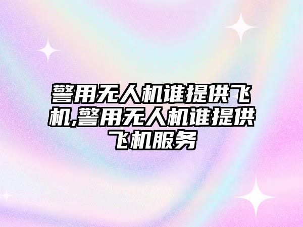 警用無人機誰提供飛機,警用無人機誰提供飛機服務