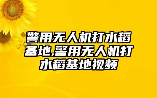 警用無人機打水稻基地,警用無人機打水稻基地視頻