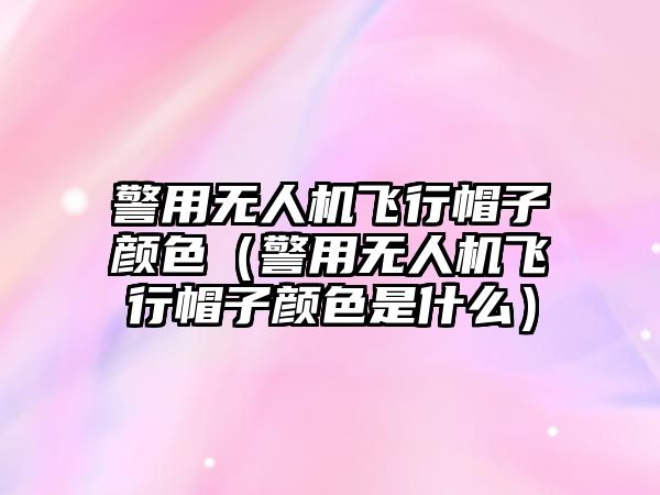 警用無人機飛行帽子顏色（警用無人機飛行帽子顏色是什么）