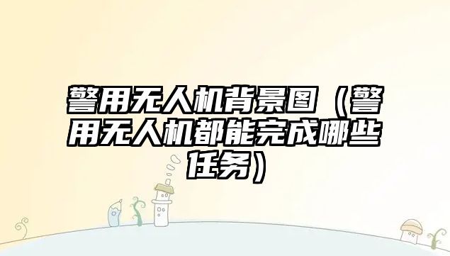 警用無人機背景圖（警用無人機都能完成哪些任務）