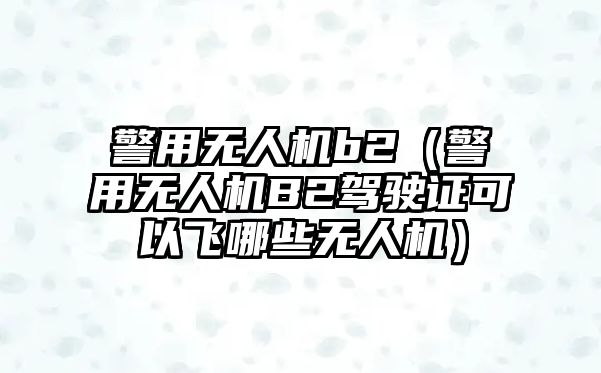 警用無人機b2（警用無人機B2駕駛證可以飛哪些無人機）