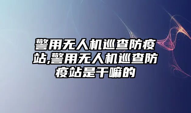 警用無人機(jī)巡查防疫站,警用無人機(jī)巡查防疫站是干嘛的