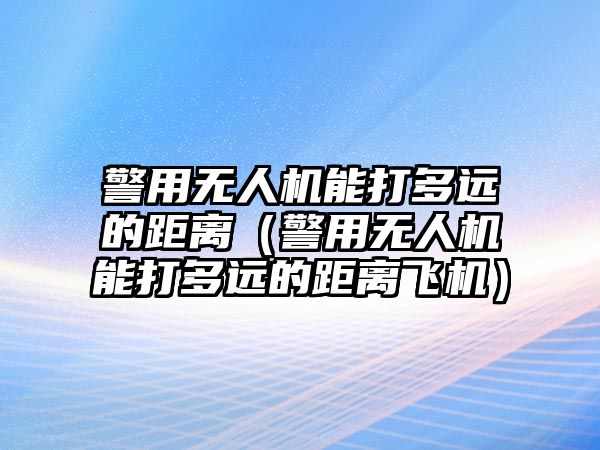 警用無人機能打多遠的距離（警用無人機能打多遠的距離飛機）