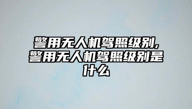 警用無人機駕照級別,警用無人機駕照級別是什么