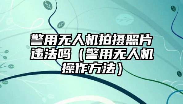 警用無人機拍攝照片違法嗎（警用無人機操作方法）