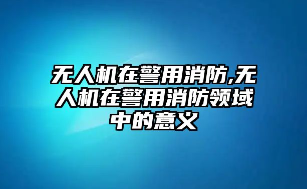 無人機在警用消防,無人機在警用消防領域中的意義