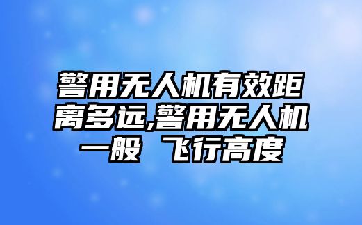 警用無人機(jī)有效距離多遠(yuǎn),警用無人機(jī)一般 飛行高度