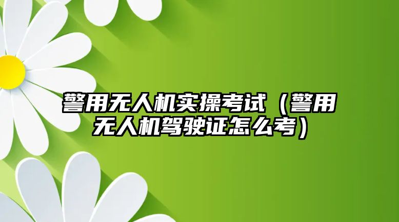 警用無人機實操考試（警用無人機駕駛證怎么考）