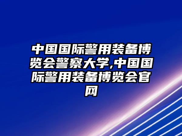 中國國際警用裝備博覽會警察大學,中國國際警用裝備博覽會官網