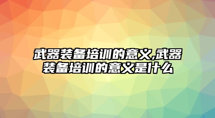 武器裝備培訓的意義,武器裝備培訓的意義是什么