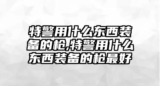 特警用什么東西裝備的槍,特警用什么東西裝備的槍最好