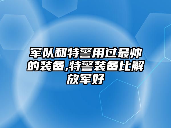 軍隊和特警用過最帥的裝備,特警裝備比解放軍好