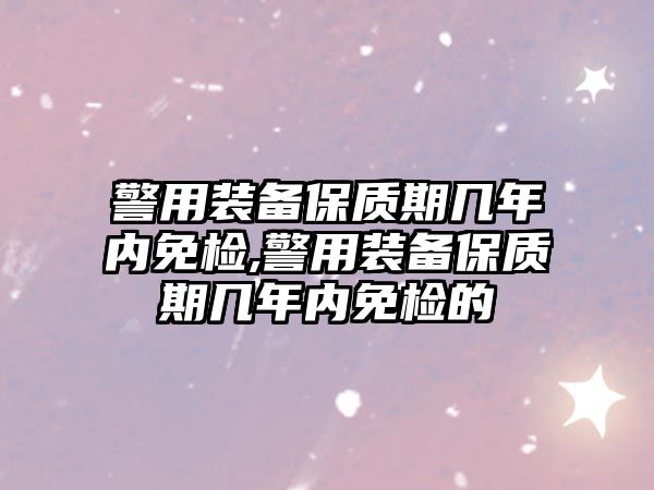 警用裝備保質期幾年內免檢,警用裝備保質期幾年內免檢的