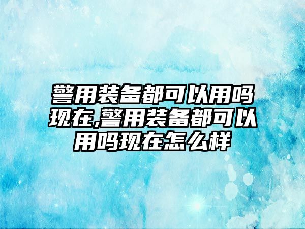 警用裝備都可以用嗎現在,警用裝備都可以用嗎現在怎么樣