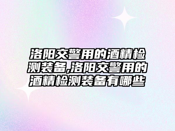 洛陽交警用的酒精檢測裝備,洛陽交警用的酒精檢測裝備有哪些