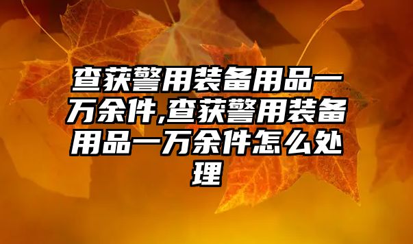 查獲警用裝備用品一萬(wàn)余件,查獲警用裝備用品一萬(wàn)余件怎么處理