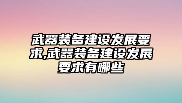 武器裝備建設(shè)發(fā)展要求,武器裝備建設(shè)發(fā)展要求有哪些