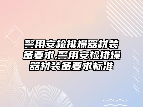 警用安檢排爆器材裝備要求,警用安檢排爆器材裝備要求標(biāo)準(zhǔn)