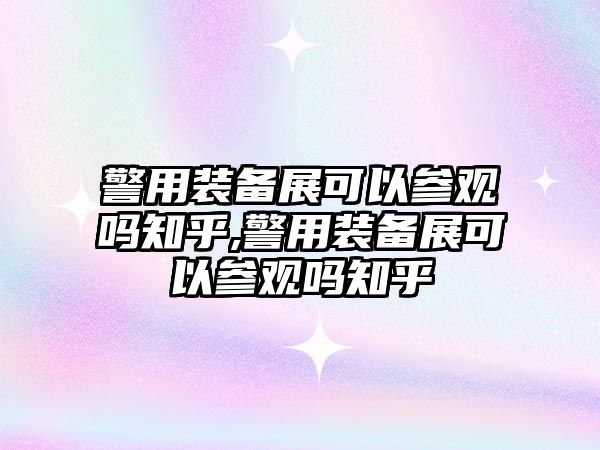 警用裝備展可以參觀嗎知乎,警用裝備展可以參觀嗎知乎