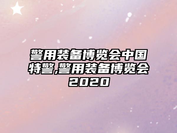 警用裝備博覽會中國特警,警用裝備博覽會2020