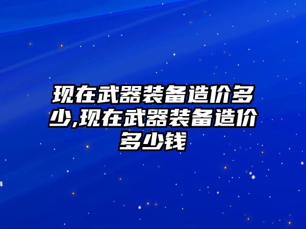 現(xiàn)在武器裝備造價多少,現(xiàn)在武器裝備造價多少錢