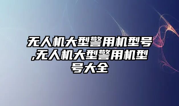 無人機大型警用機型號,無人機大型警用機型號大全