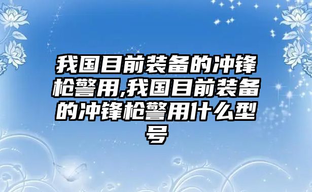 我國(guó)目前裝備的沖鋒槍警用,我國(guó)目前裝備的沖鋒槍警用什么型號(hào)