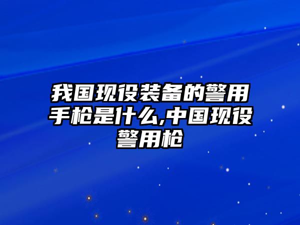 我國現役裝備的警用手槍是什么,中國現役警用槍