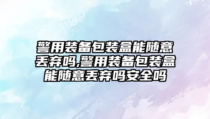 警用裝備包裝盒能隨意丟棄嗎,警用裝備包裝盒能隨意丟棄嗎安全嗎