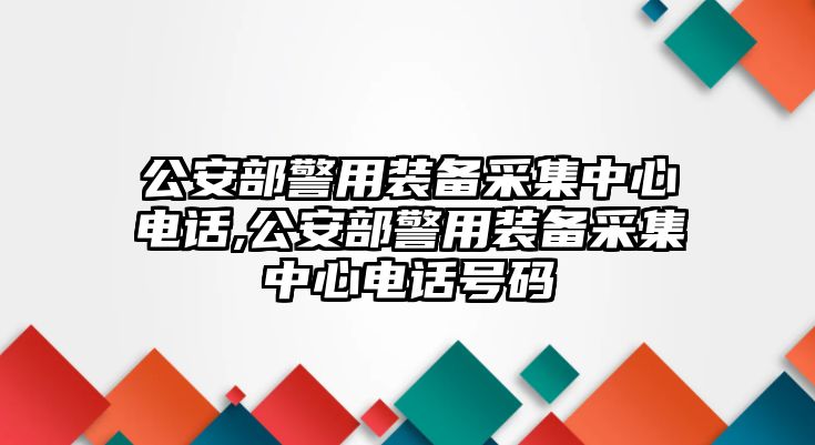 公安部警用裝備采集中心電話,公安部警用裝備采集中心電話號碼