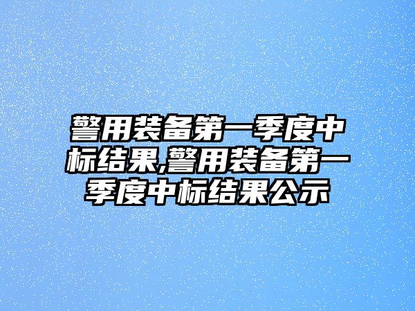 警用裝備第一季度中標結果,警用裝備第一季度中標結果公示