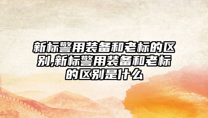 新標警用裝備和老標的區別,新標警用裝備和老標的區別是什么