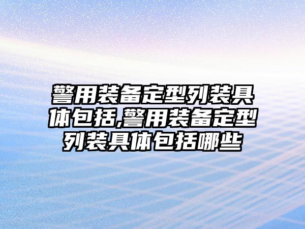 警用裝備定型列裝具體包括,警用裝備定型列裝具體包括哪些