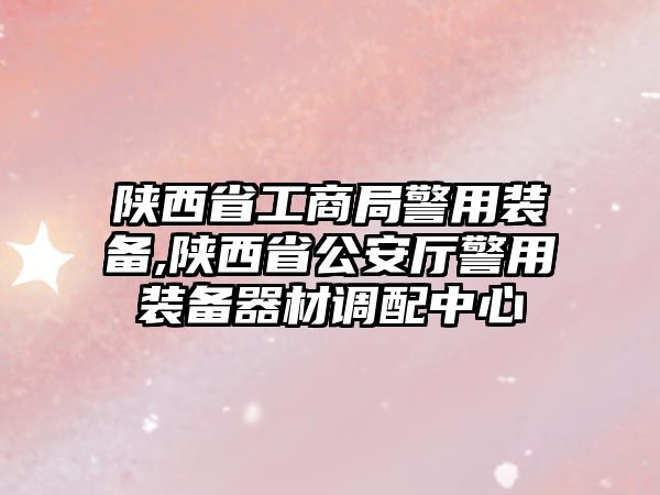 陜西省工商局警用裝備,陜西省公安廳警用裝備器材調配中心