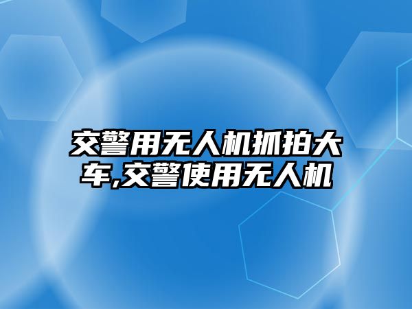 交警用無人機抓拍大車,交警使用無人機