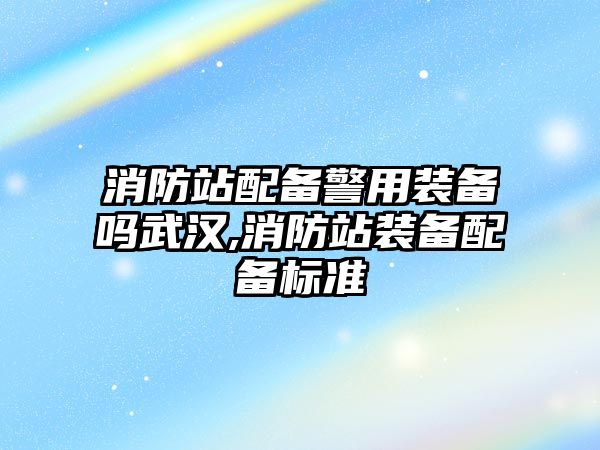 消防站配備警用裝備嗎武漢,消防站裝備配備標準