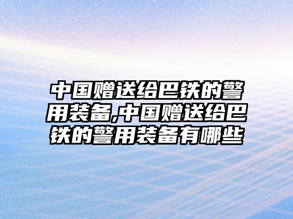 中國贈(zèng)送給巴鐵的警用裝備,中國贈(zèng)送給巴鐵的警用裝備有哪些