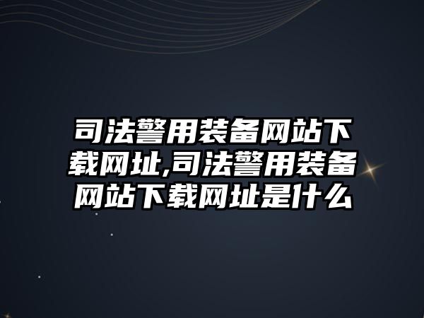 司法警用裝備網(wǎng)站下載網(wǎng)址,司法警用裝備網(wǎng)站下載網(wǎng)址是什么