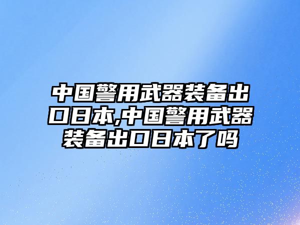 中國警用武器裝備出口日本,中國警用武器裝備出口日本了嗎