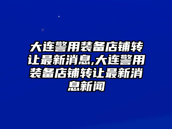 大連警用裝備店鋪轉(zhuǎn)讓最新消息,大連警用裝備店鋪轉(zhuǎn)讓最新消息新聞