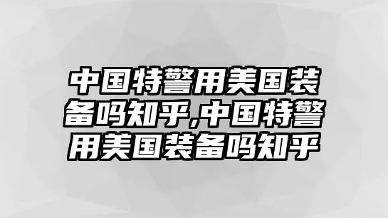 中國特警用美國裝備嗎知乎,中國特警用美國裝備嗎知乎