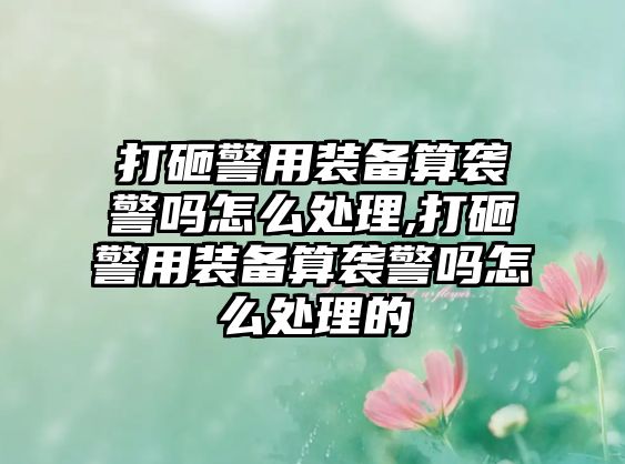 打砸警用裝備算襲警嗎怎么處理,打砸警用裝備算襲警嗎怎么處理的