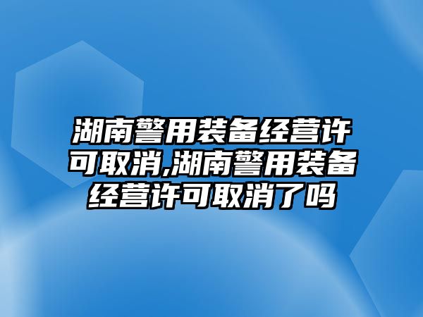 湖南警用裝備經營許可取消,湖南警用裝備經營許可取消了嗎