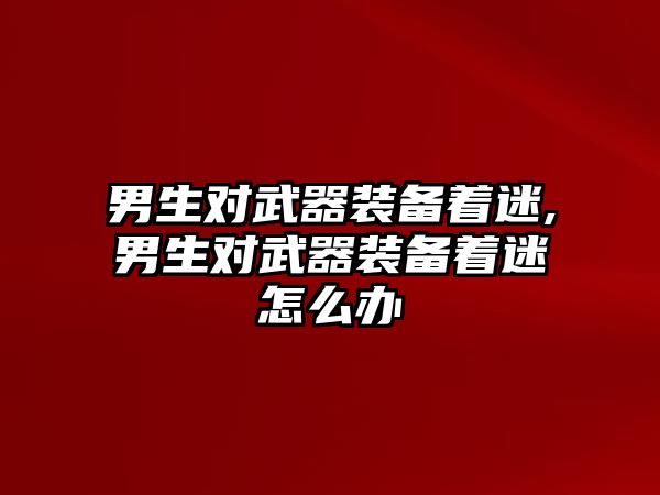 男生對武器裝備著迷,男生對武器裝備著迷怎么辦