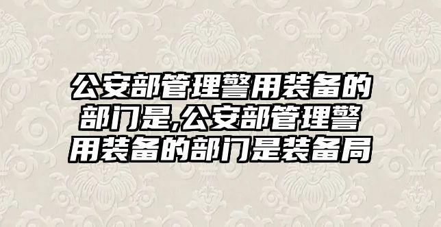 公安部管理警用裝備的部門是,公安部管理警用裝備的部門是裝備局