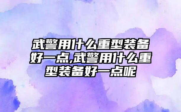 武警用什么重型裝備好一點,武警用什么重型裝備好一點呢