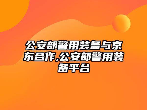 公安部警用裝備與京東合作,公安部警用裝備平臺