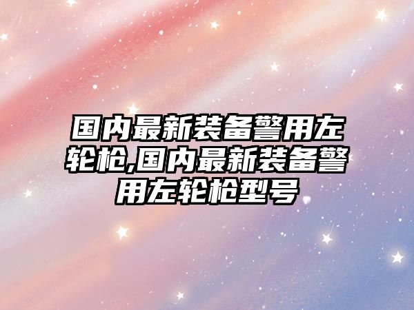 國(guó)內(nèi)最新裝備警用左輪槍,國(guó)內(nèi)最新裝備警用左輪槍型號(hào)